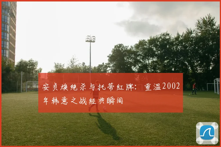 安贞焕绝杀与托蒂红牌：重温2002年韩意之战经典瞬间