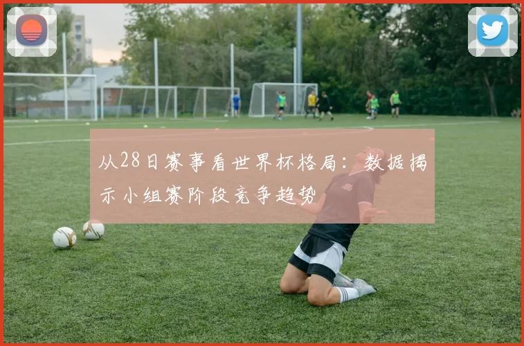 从28日赛事看世界杯格局：数据揭示小组赛阶段竞争趋势