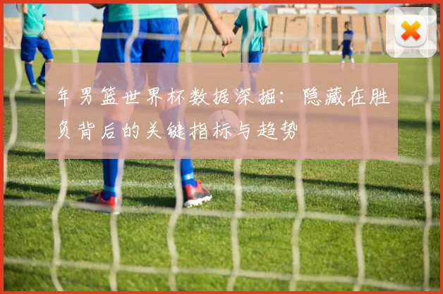 年男篮世界杯数据深掘:隐藏在胜负背后的关键指标与趋势
