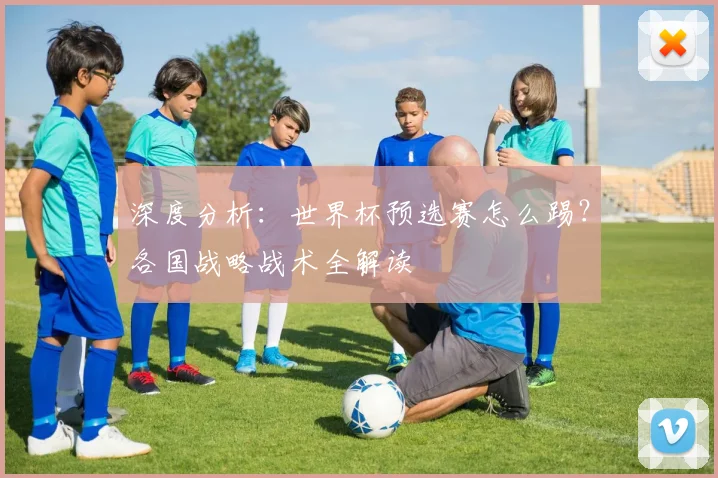 深度分析：世界杯预选赛怎么踢？各国战略战术全解读