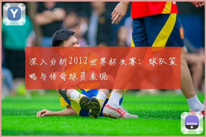深入分析2012世界杯决赛:球队策略与传奇球员表现