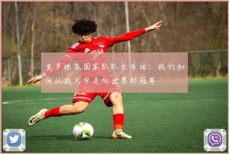 克罗地亚国家队队长专访:我们如何从战火中走向世界杯冠军