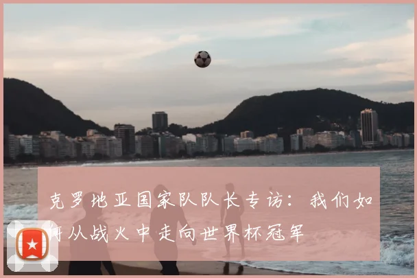 克罗地亚国家队队长专访:我们如何从战火中走向世界杯冠军