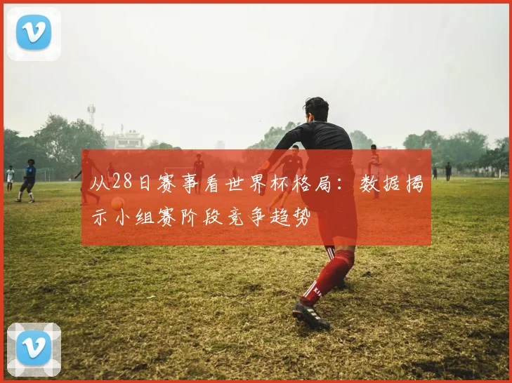 从28日赛事看世界杯格局：数据揭示小组赛阶段竞争趋势