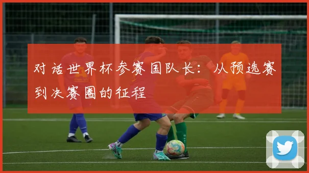 对话世界杯参赛国队长：从预选赛到决赛圈的征程