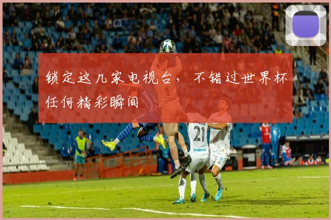 锁定这几家电视台，不错过世界杯任何精彩瞬间