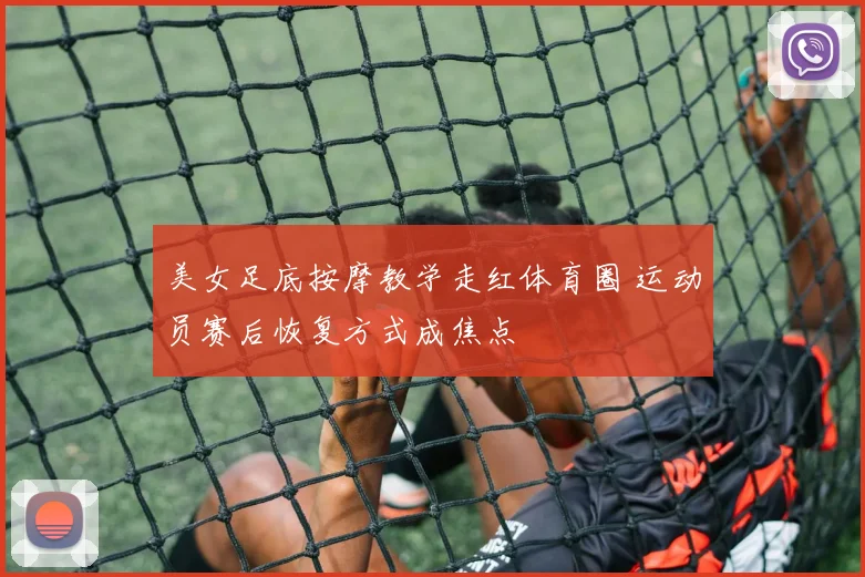 美女足底按摩教学走红体育圈 运动员赛后恢复方式成焦点