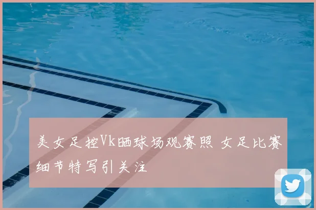 美女足控Vk晒球场观赛照 女足比赛细节特写引关注