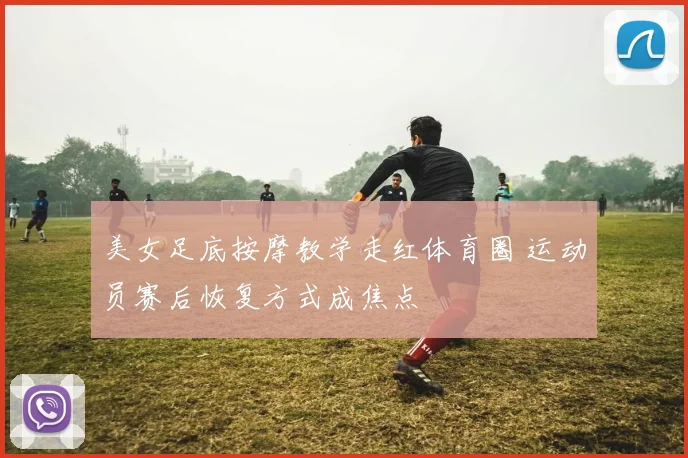 美女足底按摩教学走红体育圈 运动员赛后恢复方式成焦点