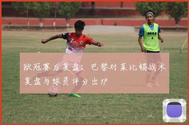 欧冠赛后复盘：巴黎对莱比锡战术复盘与球员评分出炉