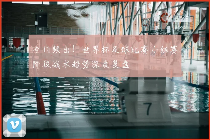 冷门频出！世界杯足球比赛小组赛阶段战术趋势深度复盘