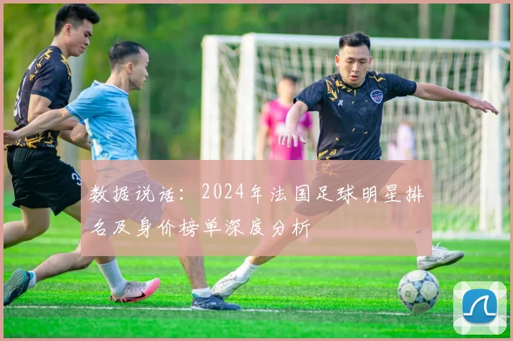 数据说话:2024年法国足球明星排名及身价榜单深度分析